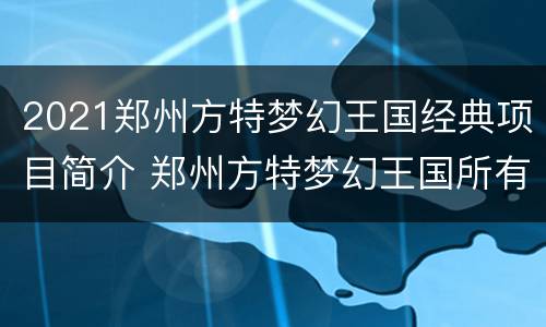 2021郑州方特梦幻王国经典项目简介 郑州方特梦幻王国所有项目