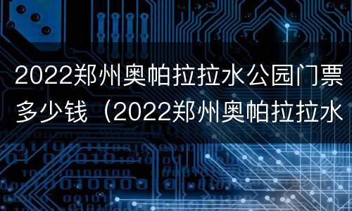 2022郑州奥帕拉拉水公园门票多少钱（2022郑州奥帕拉拉水公园门票多少钱一张）