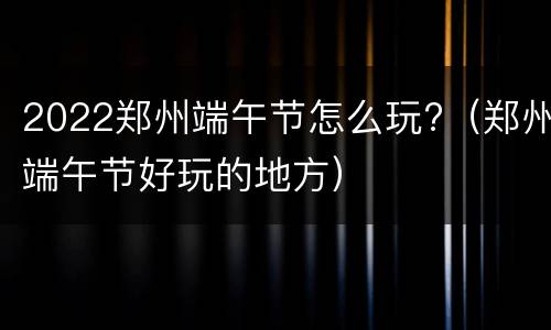 2022郑州端午节怎么玩?（郑州端午节好玩的地方）