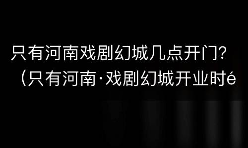 只有河南戏剧幻城几点开门？（只有河南·戏剧幻城开业时间晚上几点关门）