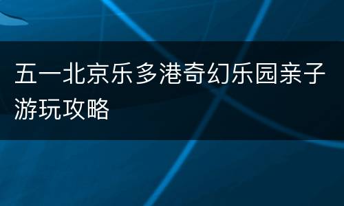 五一北京乐多港奇幻乐园亲子游玩攻略