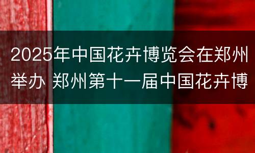 2025年中国花卉博览会在郑州举办 郑州第十一届中国花卉博览会