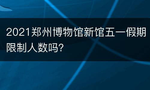 2021郑州博物馆新馆五一假期限制人数吗？