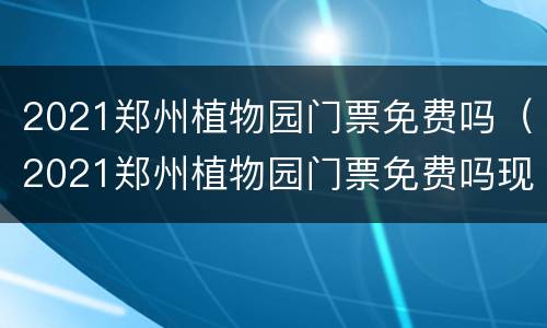 2021郑州植物园门票免费吗（2021郑州植物园门票免费吗现在）