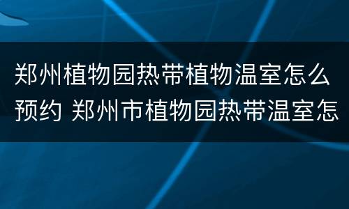 郑州植物园热带植物温室怎么预约 郑州市植物园热带温室怎么预约