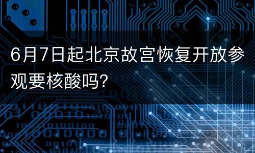 6月7日起北京故宫恢复开放参观要核酸吗？