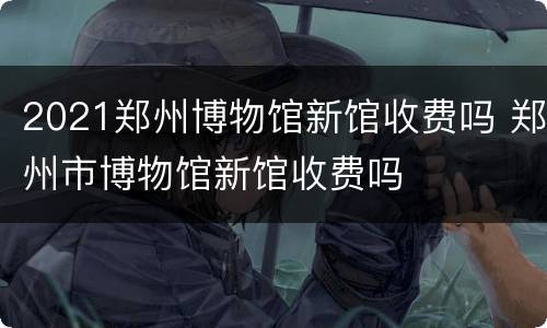 2021郑州博物馆新馆收费吗 郑州市博物馆新馆收费吗