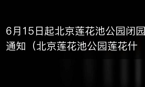 6月15日起北京莲花池公园闭园通知（北京莲花池公园莲花什么时候开）