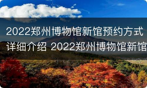 2022郑州博物馆新馆预约方式详细介绍 2022郑州博物馆新馆预约方式详细介绍视频