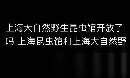 上海大自然野生昆虫馆开放了吗 上海昆虫馆和上海大自然野生昆虫馆哪个好