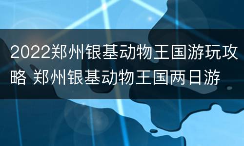 2022郑州银基动物王国游玩攻略 郑州银基动物王国两日游