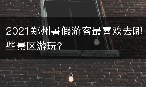 2021郑州暑假游客最喜欢去哪些景区游玩？