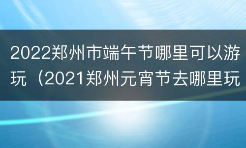 2022郑州市端午节哪里可以游玩（2021郑州元宵节去哪里玩）