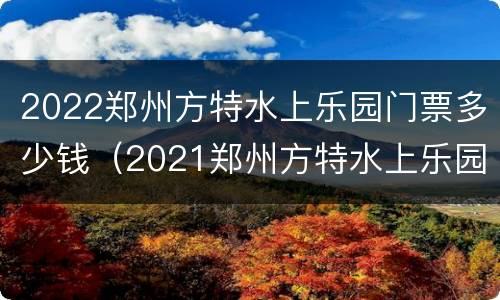 2022郑州方特水上乐园门票多少钱（2021郑州方特水上乐园）