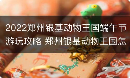 2022郑州银基动物王国端午节游玩攻略 郑州银基动物王国怎么样好玩吗