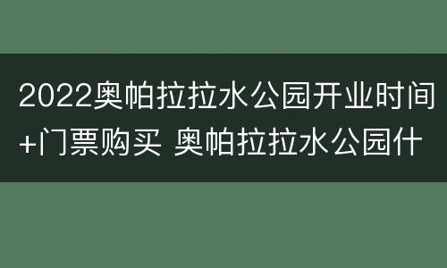 2022奥帕拉拉水公园开业时间+门票购买 奥帕拉拉水公园什么时候建的