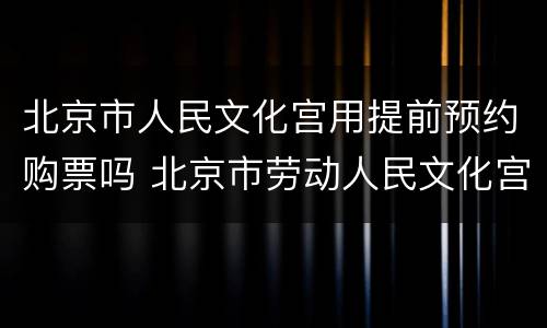 北京市人民文化宫用提前预约购票吗 北京市劳动人民文化宫门票需要预约吗?