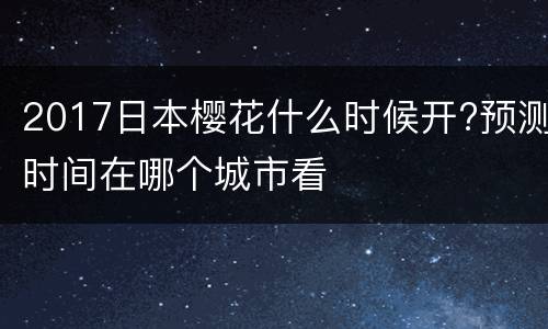 2017日本樱花什么时候开?预测时间在哪个城市看