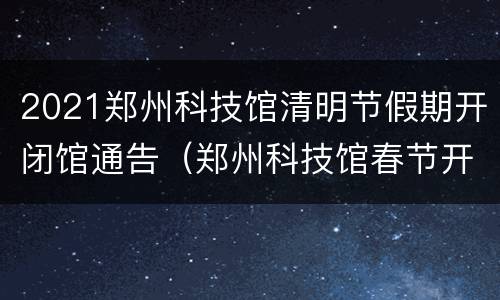 2021郑州科技馆清明节假期开闭馆通告（郑州科技馆春节开闭馆通告）