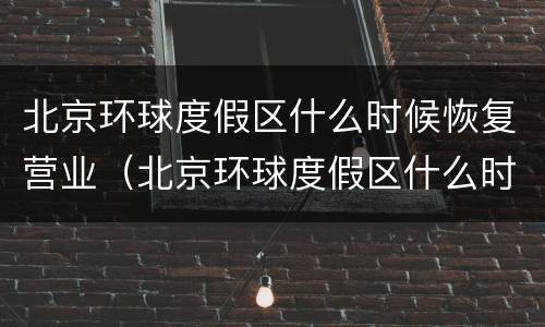 北京环球度假区什么时候恢复营业（北京环球度假区什么时候恢复营业了）