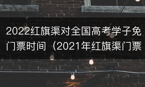 2022红旗渠对全国高考学子免门票时间（2021年红旗渠门票哪一天免费）