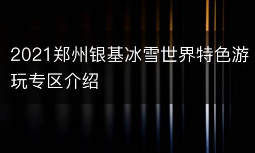 2021郑州银基冰雪世界特色游玩专区介绍