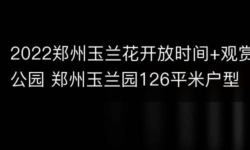 2022郑州玉兰花开放时间+观赏公园 郑州玉兰园126平米户型图