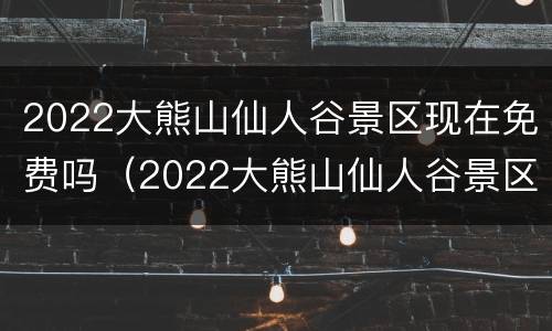 2022大熊山仙人谷景区现在免费吗（2022大熊山仙人谷景区现在免费吗多少钱）