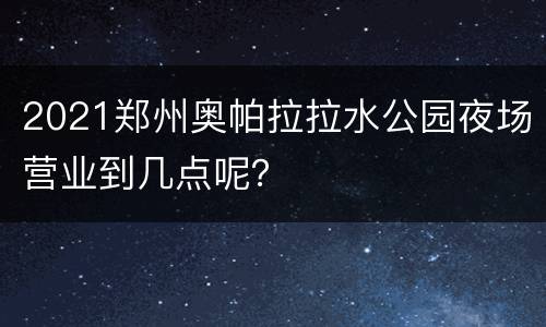 2021郑州奥帕拉拉水公园夜场营业到几点呢？