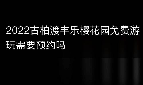 2022古柏渡丰乐樱花园免费游玩需要预约吗