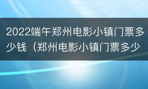 2022端午郑州电影小镇门票多少钱（郑州电影小镇门票多少钱2021）