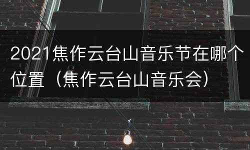 2021焦作云台山音乐节在哪个位置（焦作云台山音乐会）