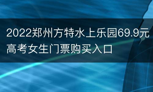 2022郑州方特水上乐园69.9元高考女生门票购买入口