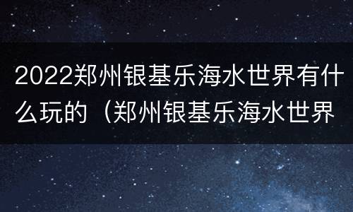 2022郑州银基乐海水世界有什么玩的（郑州银基乐海水世界地图）