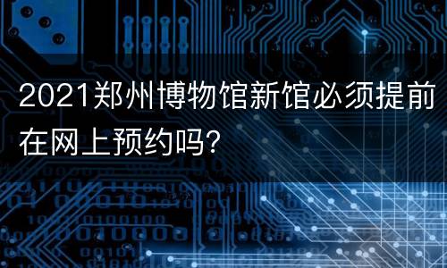 2021郑州博物馆新馆必须提前在网上预约吗？