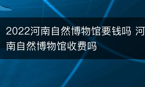 2022河南自然博物馆要钱吗 河南自然博物馆收费吗