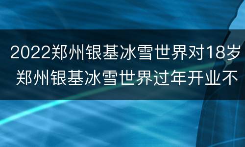 2022郑州银基冰雪世界对18岁 郑州银基冰雪世界过年开业不