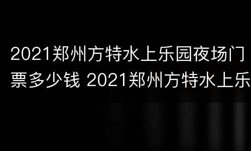 2021郑州方特水上乐园夜场门票多少钱 2021郑州方特水上乐园夜场门票多少钱一张