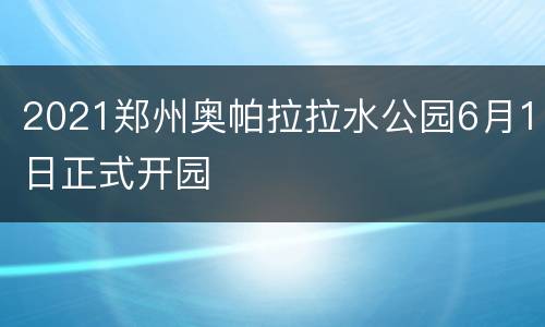 2021郑州奥帕拉拉水公园6月1日正式开园