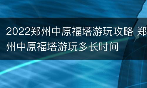 2022郑州中原福塔游玩攻略 郑州中原福塔游玩多长时间