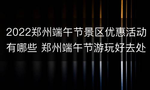 2022郑州端午节景区优惠活动有哪些 郑州端午节游玩好去处