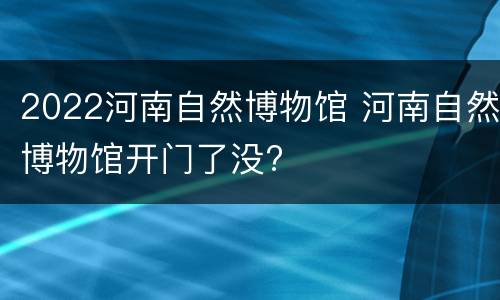 2022河南自然博物馆 河南自然博物馆开门了没?