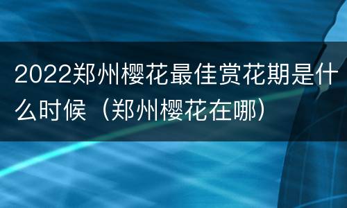 2022郑州樱花最佳赏花期是什么时候（郑州樱花在哪）