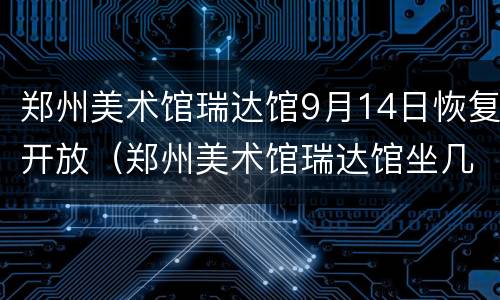 郑州美术馆瑞达馆9月14日恢复开放（郑州美术馆瑞达馆坐几路公交车）