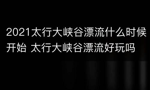 2021太行大峡谷漂流什么时候开始 太行大峡谷漂流好玩吗