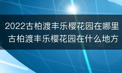 2022古柏渡丰乐樱花园在哪里 古柏渡丰乐樱花园在什么地方