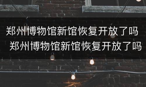 郑州博物馆新馆恢复开放了吗 郑州博物馆新馆恢复开放了吗现在