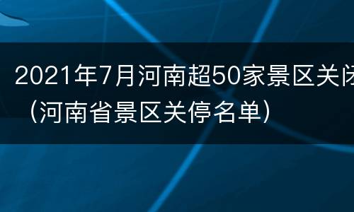 2021年7月河南超50家景区关闭（河南省景区关停名单）