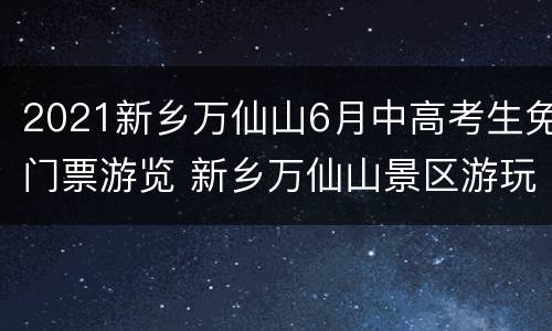 2021新乡万仙山6月中高考生免门票游览 新乡万仙山景区游玩攻略