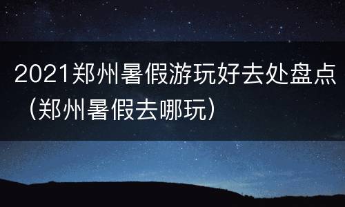 2021郑州暑假游玩好去处盘点（郑州暑假去哪玩）